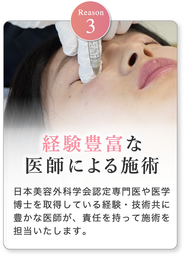 経験豊富な医師による施術 日本美容外科学会認定専門医や医学博士を取得している経験・技術共に豊かな医師が、責任を持って施術を担当いたします。