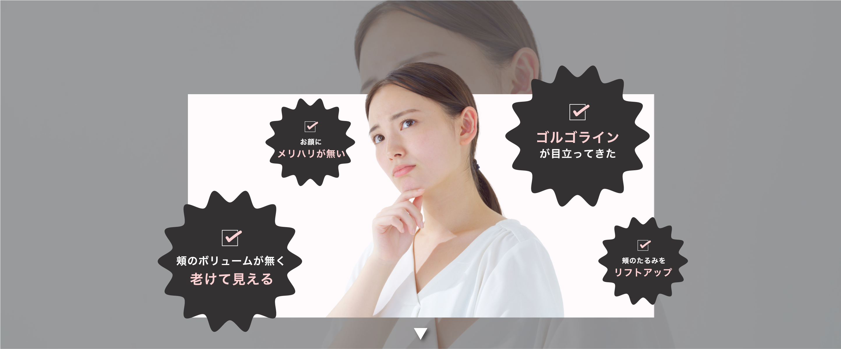 お顔にメリハリがない 頬のボリュームが無く老けて見える ゴルゴラインが目立ってきた 頬のたるみをリストアップ